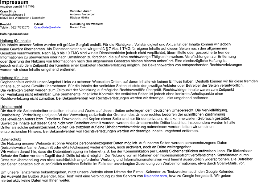 Impressum                                      Angaben gemäß § 5 TMG:  Crazy Birds					Vertreten durch: Wertachtalstrasse 8				Andreas Freiberger 86825 Bad Wörishofen / Stockheim			Rüdiger Höltke  Kontakt:                            E-Mail:			Gestaltung der Website:  Telefon: 08247/332075      CrazyBirds@web.de	Roland Ewe   Haftungsausschluss:  Haftung für Inhalte Die Inhalte unserer Seiten wurden mit größter Sorgfalt erstellt. Für die Richtigkeit, Vollständigkeit und Aktualität der Inhalte können wir jedoch  keine Gewähr übernehmen. Als Diensteanbieter sind wir gemäß § 7 Abs.1 TMG für eigene Inhalte auf diesen Seiten nach den allgemeinen  Gesetzen verantwortlich. Nach §§ 8 bis 10 TMG sind wir als Diensteanbieter jedoch nicht verpflichtet, übermittelte oder gespeicherte fremde  Informationen zu überwachen oder nach Umständen zu forschen, die auf eine rechtswidrige Tätigkeit hinweisen. Verpflichtungen zur Entfernung  oder Sperrung der Nutzung von Informationen nach den allgemeinen Gesetzen bleiben hiervon unberührt. Eine diesbezügliche Haftung ist  jedoch erst ab dem Zeitpunkt der Kenntnis einer konkreten Rechtsverletzung möglich. Bei Bekanntwerden von entsprechenden Rechtsverletzungen  werden wir diese Inhalte umgehend entfernen.  Haftung für Links Gegbenenfalls enthält unser Angebot Links zu externen Webseiten Dritter, auf deren Inhalte wir keinen Einfluss haben. Deshalb können wir für diese fremden  Inhalte auch keine Gewähr übernehmen. Für die Inhalte der verlinkten Seiten ist stets der jeweilige Anbieter oder Betreiber der Seiten verantwortlich.  Die verlinkten Seiten wurden zum Zeitpunkt der Verlinkung auf mögliche Rechtsverstöße überprüft. Rechtswidrige Inhalte waren zum Zeitpunkt  der Verlinkung nicht erkennbar. Eine permanente inhaltliche Kontrolle der verlinkten Seiten ist jedoch ohne konkrete Anhaltspunkte einer  Rechtsverletzung nicht zumutbar. Bei Bekanntwerden von Rechtsverletzungen werden wir derartige Links umgehend entfernen.  Urheberrecht Die durch die Seitenbetreiber erstellten Inhalte und Werke auf diesen Seiten unterliegen dem deutschen Urheberrecht. Die Vervielfältigung,  Bearbeitung, Verbreitung und jede Art der Verwertung außerhalb der Grenzen des Urheberrechtes bedürfen der schriftlichen Zustimmung  des jeweiligen Autors bzw. Erstellers. Downloads und Kopien dieser Seite sind nur für den privaten, nicht kommerziellen Gebrauch gestattet.  Soweit die Inhalte auf dieser Seite nicht vom Betreiber erstellt wurden, werden die Urheberrechte Dritter beachtet. Insbesondere werden Inhalte  Dritter als solche gekennzeichnet. Sollten Sie trotzdem auf eine Urheberrechtsverletzung aufmerksam werden, bitten wir um einen  entsprechenden Hinweis. Bei Bekanntwerden von Rechtsverletzungen werden wir derartige Inhalte umgehend entfernen.  Datenschutz Die Nutzung unserer Webseite ist ohne Angabe personenbezogener Daten möglich. Auf unseren Seiten werden personenbezogene Daten  (beispielsweise Name, Anschrift oder eMail-Adressen) weder erhoben, noch archiviert, noch an Dritte weitergegeben.  Wir weisen darauf hin, dass die Datenübertragung im Internet (z.B. bei der Kommunikation per E-Mail) Sicherheitslücken aufweisen kann. Ein lückenloser  Schutz der Daten vor dem Zugriff durch Dritte ist nicht möglich. Der Nutzung von im Rahmen der Impressumspflicht veröffentlichten Kontaktdaten durch  Dritte zur Übersendung von nicht ausdrücklich angeforderter Werbung und Informationsmaterialien wird hiermit ausdrücklich widersprochen. Die Betreiber  der Seiten behalten sich ausdrücklich rechtliche Schritte im Falle der unverlangten Zusendung von Werbeinformationen, etwa durch Spam-Mails, vor.  Um unsere Tanztermine bekantzugeben, nutzt unsere Website einen I-frame der Firma i-Kalender, zu Testzwecken auch den Google Kalender.  Bei Auswahl der Button „Kalender, bzw. Test“ wird eine Verbindung zu den Servern von ikalender.com, bzw. zu Google hergestellt. Wir geben  hierbei aktiv keine Daten von Ihnen weiter.